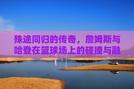 殊途同归的传奇，詹姆斯与哈登在篮球场上的碰撞与融合
