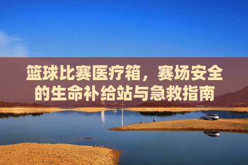 篮球比赛医疗箱，赛场安全的生命补给站与急救指南