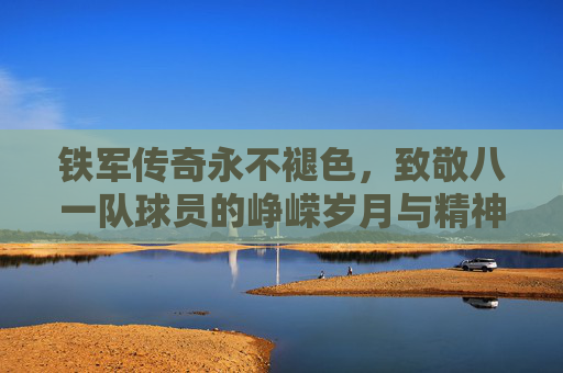 铁军传奇永不褪色，致敬八一队球员的峥嵘岁月与精神传承