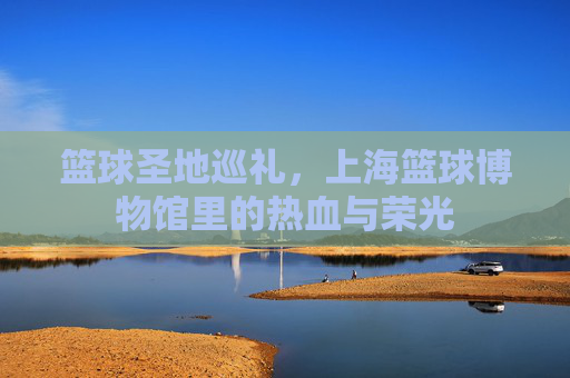 篮球圣地巡礼，上海篮球博物馆里的热血与荣光