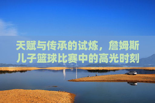 天赋与传承的试炼，詹姆斯儿子篮球比赛中的高光时刻