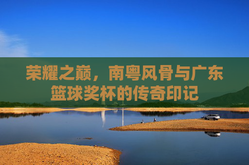 荣耀之巅，南粤风骨与广东篮球奖杯的传奇印记