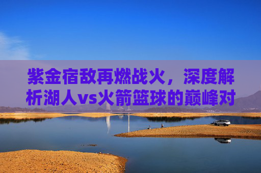 紫金宿敌再燃战火，深度解析湖人vs火箭篮球的巅峰对决