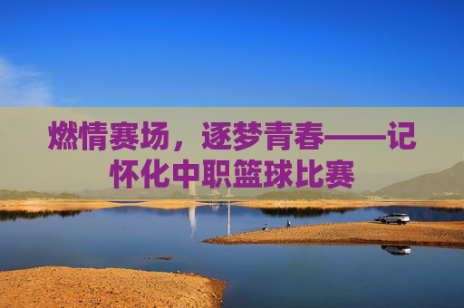 燃情赛场，逐梦青春——记怀化中职篮球比赛