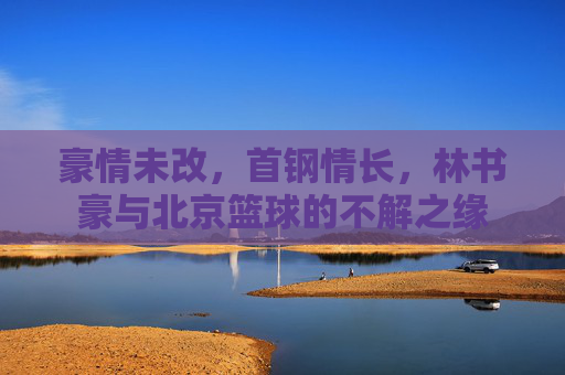 豪情未改，首钢情长，林书豪与北京篮球的不解之缘