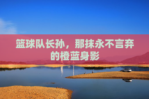 篮球队长孙，那抹永不言弃的橙蓝身影