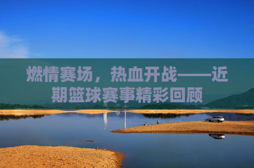 燃情赛场，热血开战——近期篮球赛事精彩回顾