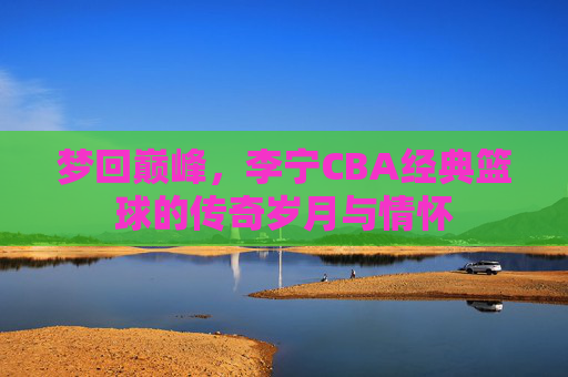 梦回巅峰，李宁CBA经典篮球的传奇岁月与情怀