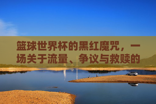 篮球世界杯的黑红魔咒，一场关于流量、争议与救赎的博弈