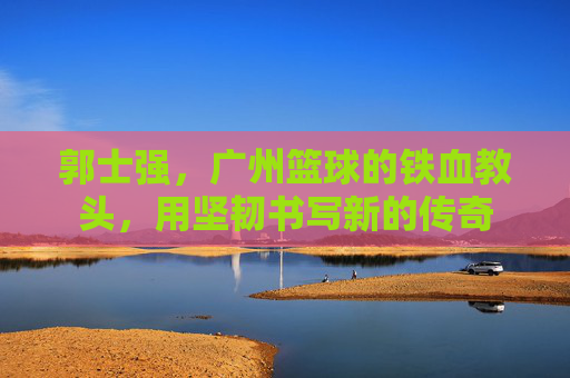 郭士强，广州篮球的铁血教头，用坚韧书写新的传奇
