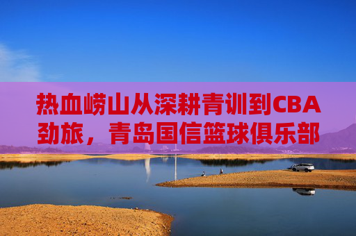 热血崂山从深耕青训到CBA劲旅，青岛国信篮球俱乐部的崛起之路