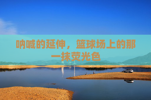 呐喊的延伸，篮球场上的那一抹荧光色