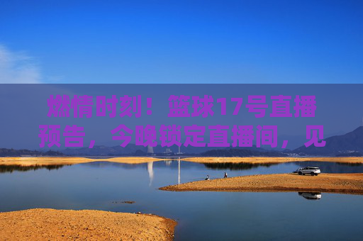 燃情时刻！篮球17号直播预告，今晚锁定直播间，见证荣耀之战