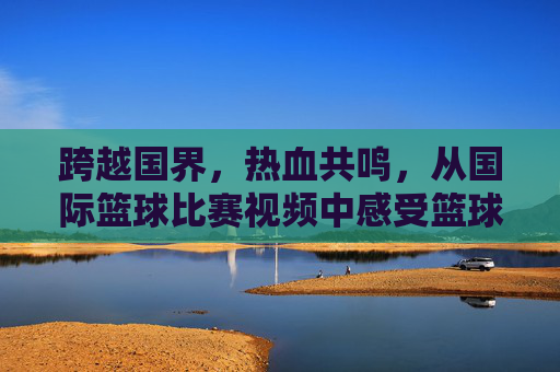 跨越国界，热血共鸣，从国际篮球比赛视频中感受篮球的魅力