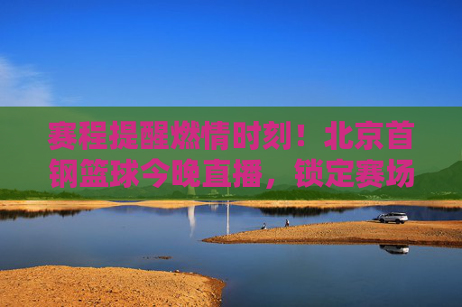 赛程提醒燃情时刻！北京首钢篮球今晚直播，锁定赛场，为金色的盾牌而战！