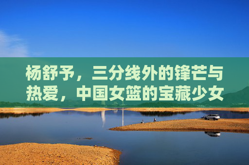 杨舒予，三分线外的锋芒与热爱，中国女篮的宝藏少女