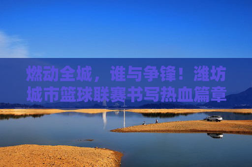 燃动全城，谁与争锋！潍坊城市篮球联赛书写热血篇章