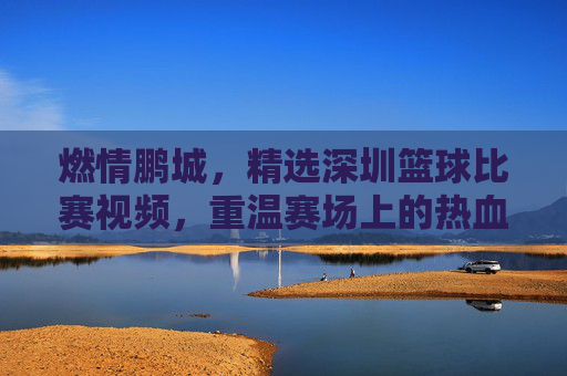 燃情鹏城，精选深圳篮球比赛视频，重温赛场上的热血与荣耀