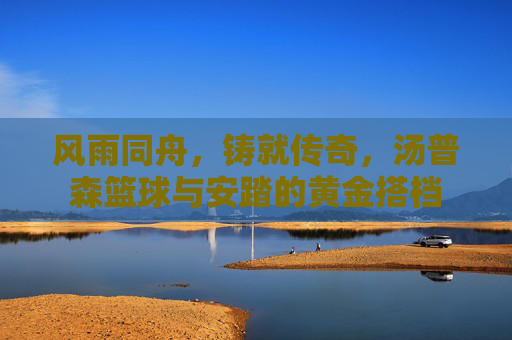 风雨同舟，铸就传奇，汤普森篮球与安踏的黄金搭档