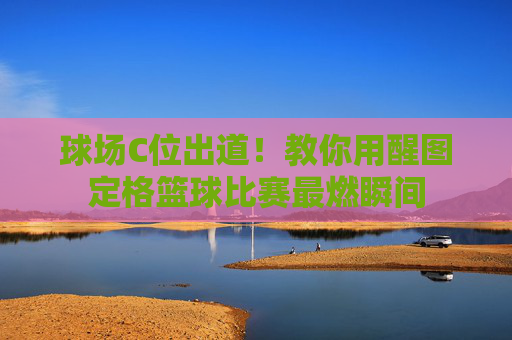 球场C位出道！教你用醒图定格篮球比赛最燃瞬间