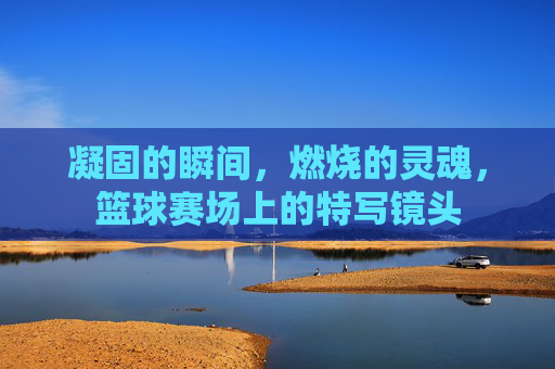 凝固的瞬间，燃烧的灵魂，篮球赛场上的特写镜头