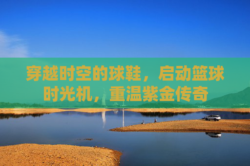 穿越时空的球鞋，启动篮球时光机，重温紫金传奇