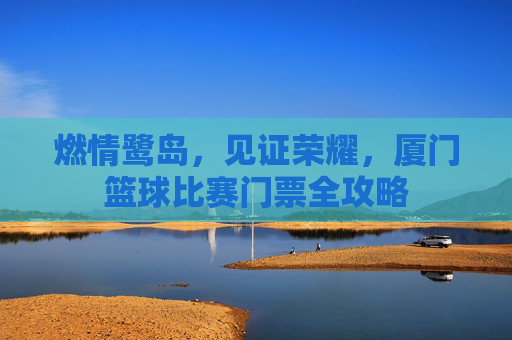 燃情鹭岛，见证荣耀，厦门篮球比赛门票全攻略