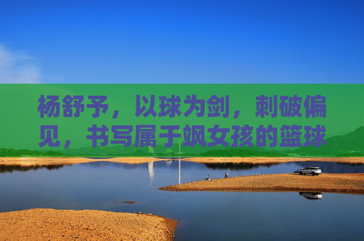 杨舒予，以球为剑，刺破偏见，书写属于飒女孩的篮球时代