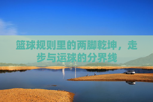 篮球规则里的两脚乾坤，走步与运球的分界线