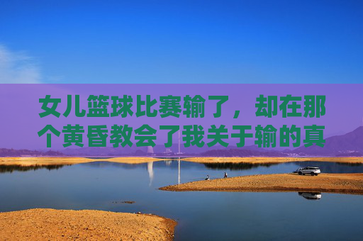 女儿篮球比赛输了，却在那个黄昏教会了我关于输的真正含义