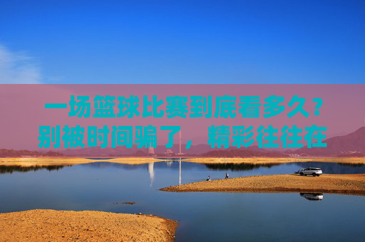 一场篮球比赛到底看多久？别被时间骗了，精彩往往在最后