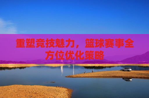 重塑竞技魅力，篮球赛事全方位优化策略