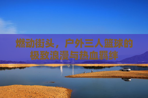 燃动街头，户外三人篮球的极致浪漫与热血羁绊