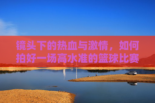 镜头下的热血与激情，如何拍好一场高水准的篮球比赛直播