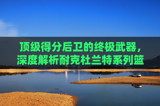 顶级得分后卫的终极武器，深度解析耐克杜兰特系列篮球鞋的进化与传奇
