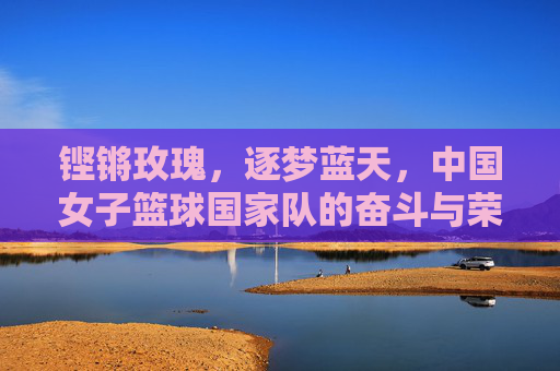 铿锵玫瑰，逐梦蓝天，中国女子篮球国家队的奋斗与荣光