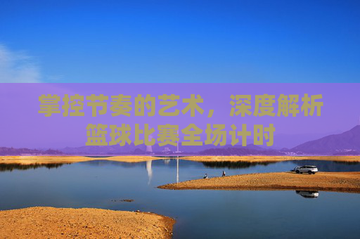 掌控节奏的艺术，深度解析篮球比赛全场计时
