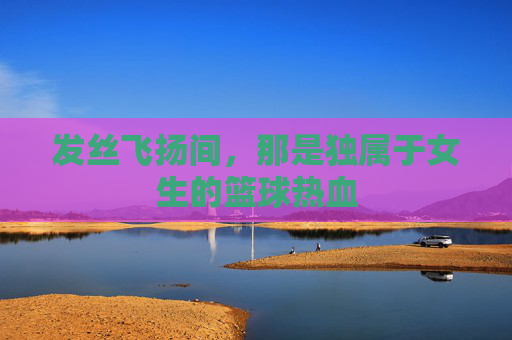 发丝飞扬间，那是独属于女生的篮球热血