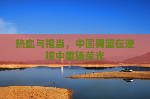 热血与担当，中国男篮在逆境中重铸荣光
