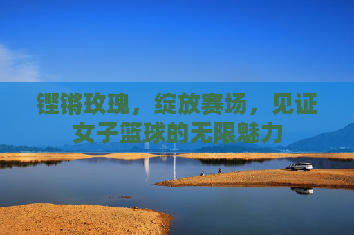 铿锵玫瑰，绽放赛场，见证女子篮球的无限魅力