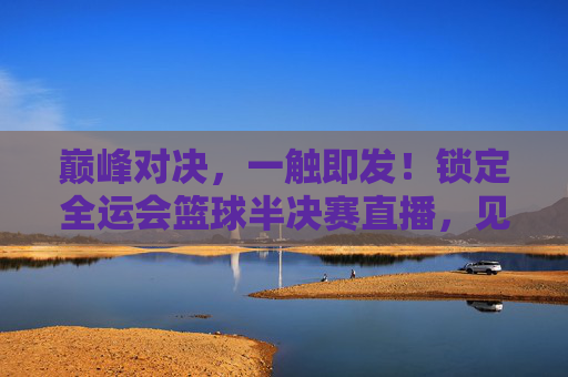 巅峰对决，一触即发！锁定全运会篮球半决赛直播，见证冠军之路
