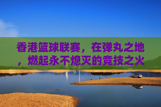 香港篮球联赛，在弹丸之地，燃起永不熄灭的竞技之火