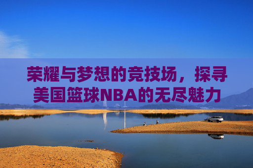 荣耀与梦想的竞技场，探寻美国篮球NBA的无尽魅力