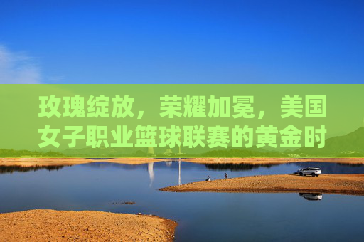 玫瑰绽放，荣耀加冕，美国女子职业篮球联赛的黄金时代