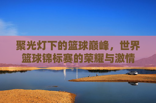 聚光灯下的篮球巅峰，世界篮球锦标赛的荣耀与激情