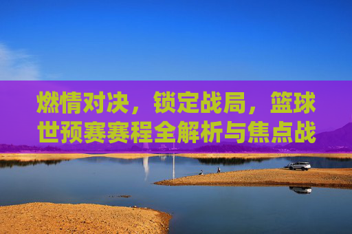 燃情对决，锁定战局，篮球世预赛赛程全解析与焦点战役前瞻