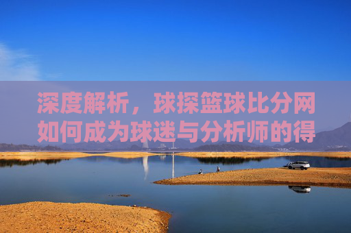 深度解析，球探篮球比分网如何成为球迷与分析师的得力助手