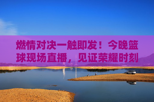 燃情对决一触即发！今晚篮球现场直播，见证荣耀时刻
