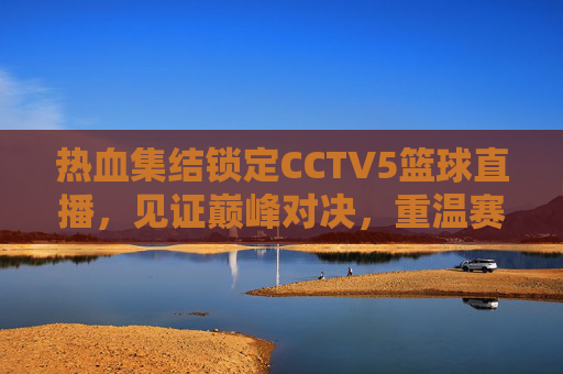 热血集结锁定CCTV5篮球直播，见证巅峰对决，重温赛场激情