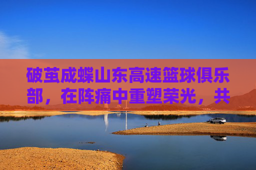 破茧成蝶山东高速篮球俱乐部，在阵痛中重塑荣光，共赴新赛季征程